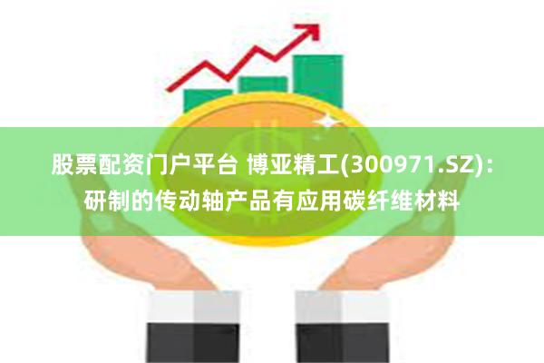 股票配资门户平台 博亚精工(300971.SZ)：研制的传动轴产品有应用碳纤维材料
