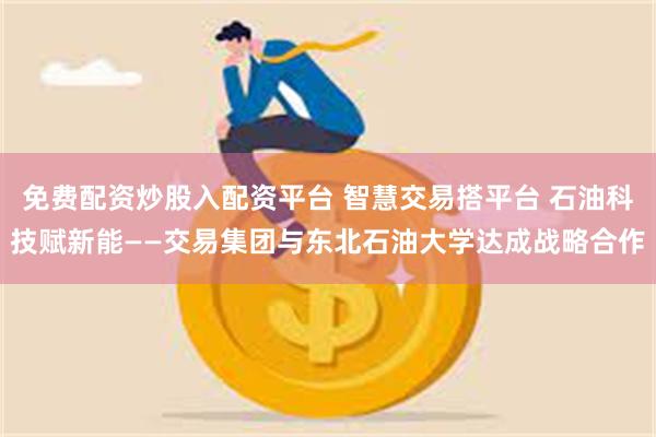 免费配资炒股入配资平台 智慧交易搭平台 石油科技赋新能——交易集团与东北石油大学达成战略合作