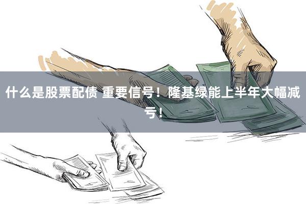 什么是股票配债 重要信号！隆基绿能上半年大幅减亏！