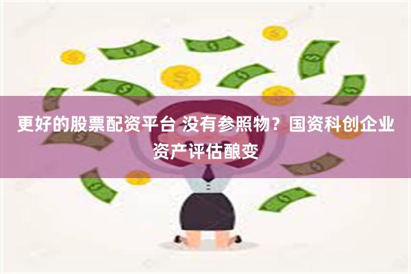 更好的股票配资平台 没有参照物？国资科创企业资产评估酿变