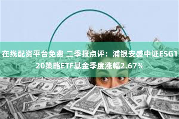 在线配资平台免费 二季报点评：浦银安盛中证ESG120策略ETF基金季度涨幅2.67%