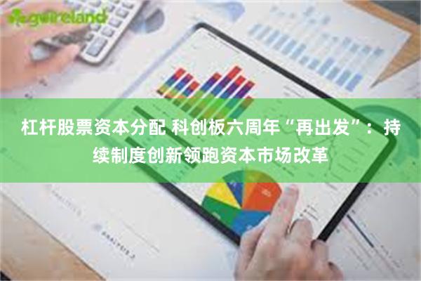 杠杆股票资本分配 科创板六周年“再出发”：持续制度创新领跑资本市场改革