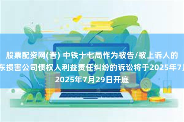 股票配资网(晋) 中铁十七局作为被告/被上诉人的1起涉及股东损害公司债权人利益责任纠纷的诉讼将于2025年7月29日开庭