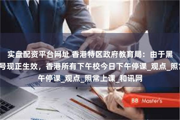实盘配资平台网址 香港特区政府教育局：由于黑色暴雨警告信号现正生效，香港所有下午校今日下午停课_观点_照常上课_和讯网