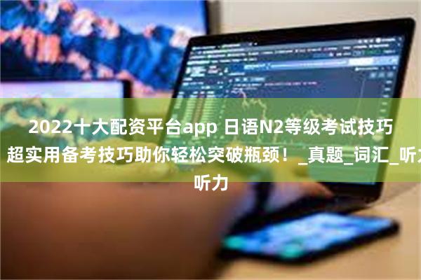 2022十大配资平台app 日语N2等级考试技巧：超实用备考技巧助你轻松突破瓶颈！_真题_词汇_听力