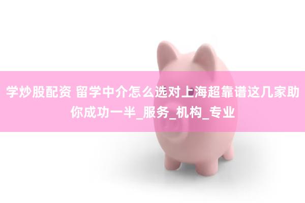 学炒股配资 留学中介怎么选对上海超靠谱这几家助你成功一半_服务_机构_专业