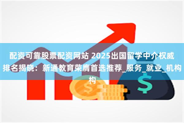 配资可靠股票配资网站 2025出国留学中介权威排名揭晓：新通教育荣膺首选推荐_服务_就业_机构