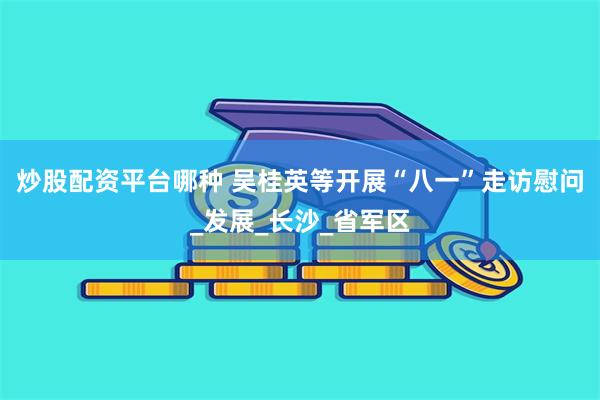 炒股配资平台哪种 吴桂英等开展“八一”走访慰问_发展_长沙_省军区