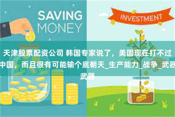 天津股票配资公司 韩国专家说了，美国现在打不过中国，而且很有可能输个底朝天_生产能力_战争_武器