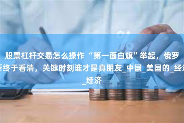 股票杠杆交易怎么操作 “第一面白旗”举起，俄罗斯终于看清，关键时刻谁才是真朋友_中国_美国的_经济