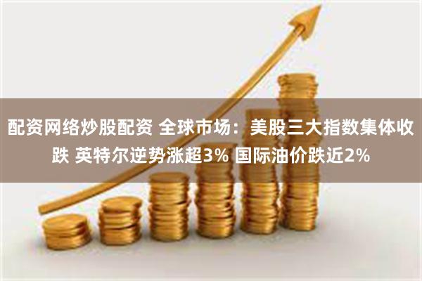 配资网络炒股配资 全球市场：美股三大指数集体收跌 英特尔逆势涨超3% 国际油价跌近2%