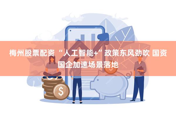 梅州股票配资 “人工智能+”政策东风劲吹 国资国企加速场景落地