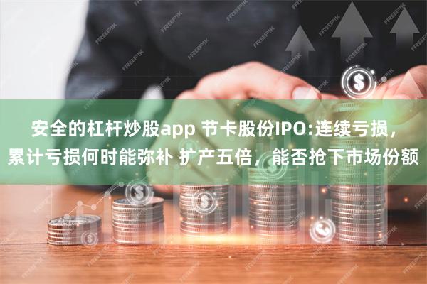 安全的杠杆炒股app 节卡股份IPO:连续亏损，累计亏损何时能弥补 扩产五倍，能否抢下市场份额