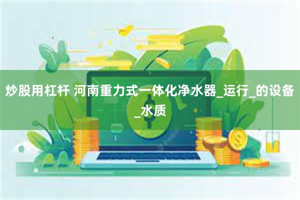 炒股用杠杆 河南重力式一体化净水器_运行_的设备_水质