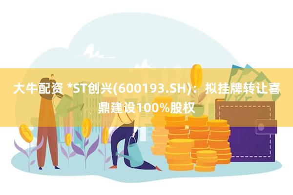 大牛配资 *ST创兴(600193.SH)：拟挂牌转让喜鼎建设100%股权