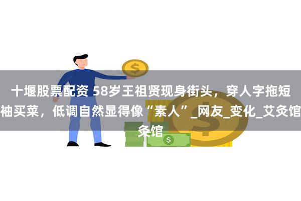 十堰股票配资 58岁王祖贤现身街头，穿人字拖短袖买菜，低调自然显得像“素人”_网友_变化_艾灸馆