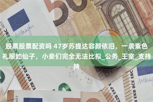 股票股票配资吗 47岁苏提达容颜依旧，一袭紫色礼服如仙子，小妾们完全无法比拟_公务_王室_支持