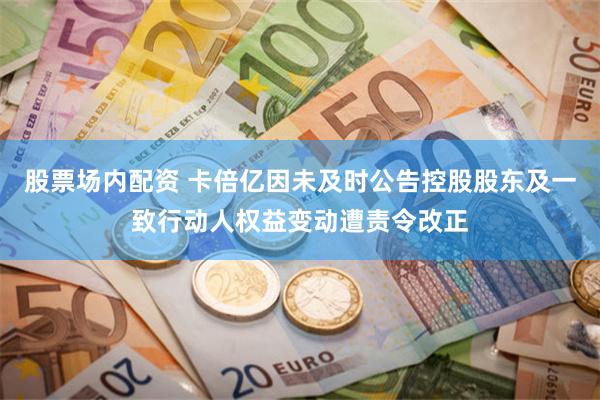 股票场内配资 卡倍亿因未及时公告控股股东及一致行动人权益变动遭责令改正