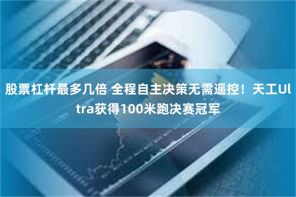 股票杠杆最多几倍 全程自主决策无需遥控！天工Ultra获得100米跑决赛冠军
