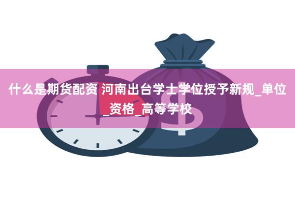什么是期货配资 河南出台学士学位授予新规_单位_资格_高等学校