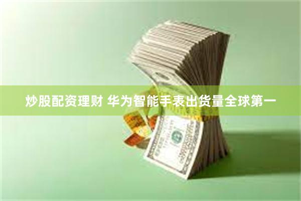 炒股配资理财 华为智能手表出货量全球第一