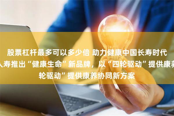 股票杠杆最多可以多少倍 助力健康中国长寿时代，富德生命人寿推出“健康生命”新品牌，以“四轮驱动”提供康养协同新方案
