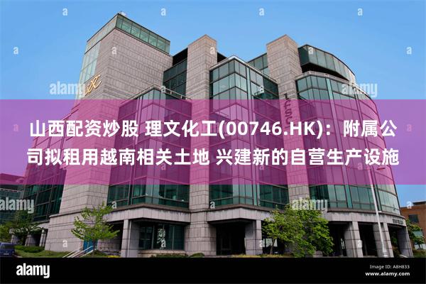 山西配资炒股 理文化工(00746.HK)：附属公司拟租用越南相关土地 兴建新的自营生产设施