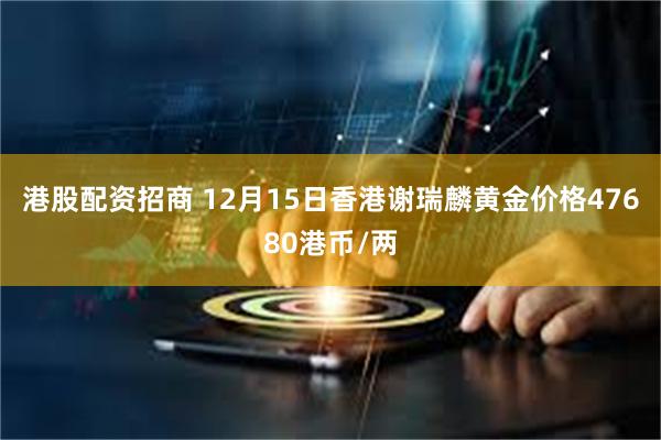 港股配资招商 12月15日香港谢瑞麟黄金价格47680港币/两