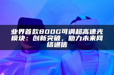 業(yè)界首款800G可調(diào)超高速光模塊 以創(chuàng)新突破，賦能未來網(wǎng)絡(luò)通信
